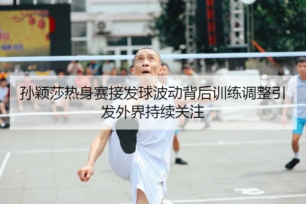 孙颖莎热身赛接发球波动背后训练调整引发外界持续关注