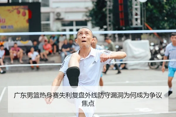 广东男篮热身赛失利复盘外线防守漏洞为何成为争议焦点