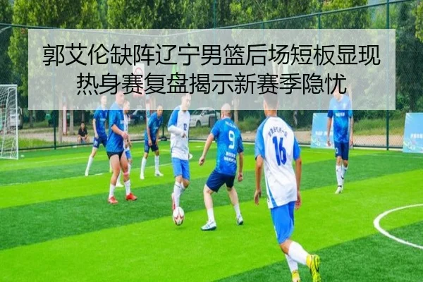 郭艾伦缺阵辽宁男篮后场短板显现 热身赛复盘揭示新赛季隐忧